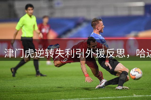 津门虎逆转失利引外援反思，哈达斯坚信球队将扭转颓势