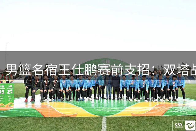 男篮名宿王仕鹏赛前支招：双塔战术成制胜关键 后卫需减少失误